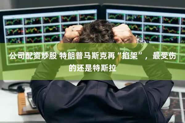 公司配资炒股 特朗普马斯克再“掐架”，最受伤的还是特斯拉