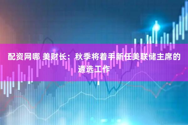 配资网哪 美财长：秋季将着手新任美联储主席的遴选工作