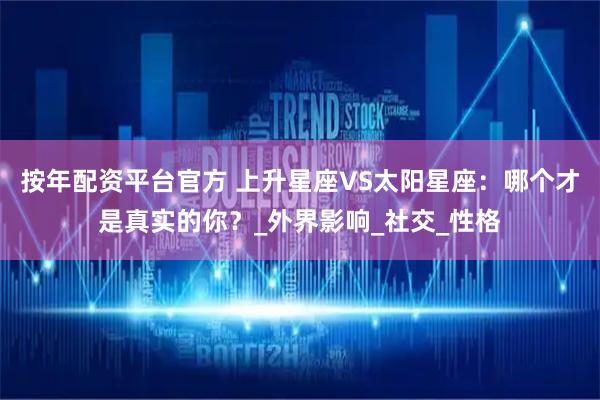 按年配资平台官方 上升星座VS太阳星座：哪个才是真实的你？_外界影响_社交_性格