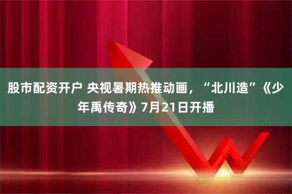 股市配资开户 央视暑期热推动画，“北川造”《少年禹传奇》7月21日开播