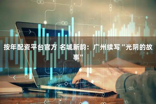 按年配资平台官方 名城新韵：广州续写“光阴的故事”