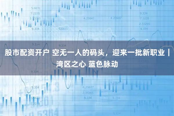 股市配资开户 空无一人的码头，迎来一批新职业｜湾区之心 蓝色脉动