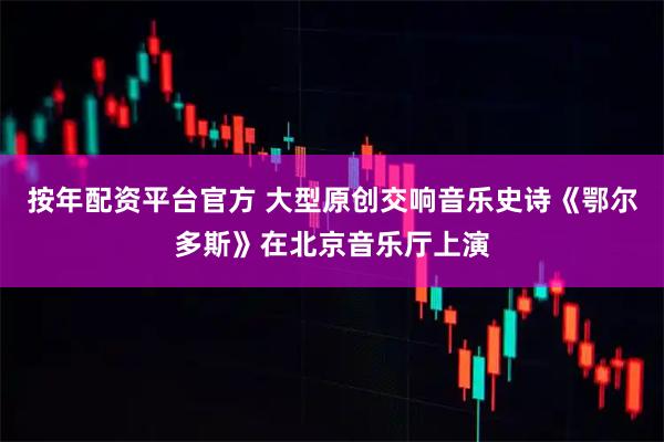 按年配资平台官方 大型原创交响音乐史诗《鄂尔多斯》在北京音乐厅上演