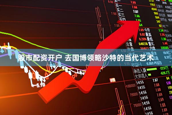 股市配资开户 去国博领略沙特的当代艺术