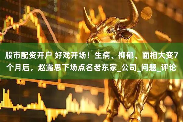 股市配资开户 好戏开场！生病、抑郁、面相大变7个月后，赵露思下场点名老东家_公司_问题_评论