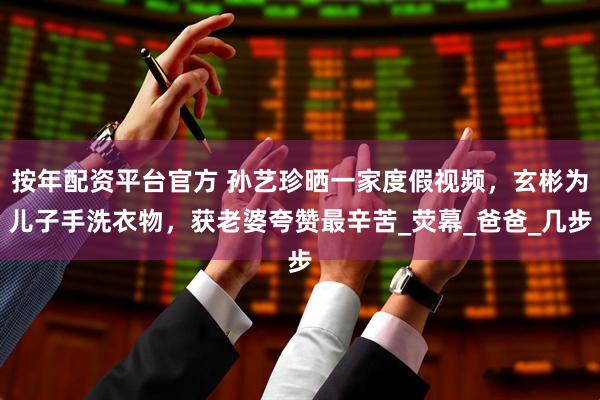 按年配资平台官方 孙艺珍晒一家度假视频，玄彬为儿子手洗衣物，获老婆夸赞最辛苦_荧幕_爸爸_几步