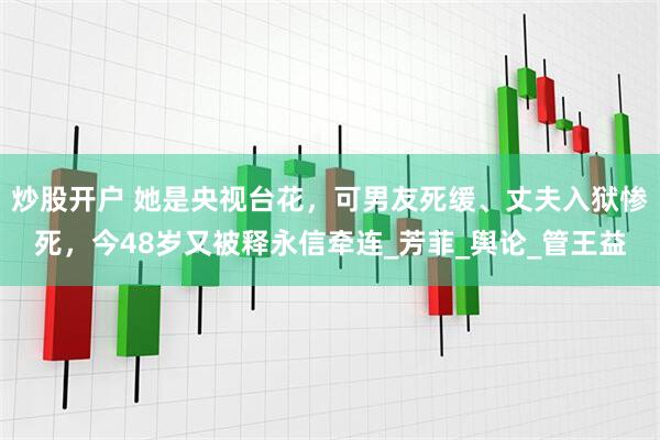 炒股开户 她是央视台花，可男友死缓、丈夫入狱惨死，今48岁又被释永信牵连_芳菲_舆论_管王益