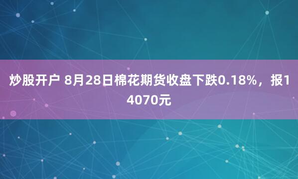 炒股开户 8月28日棉花期货收盘下跌0.18%，报14070元