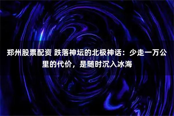 郑州股票配资 跌落神坛的北极神话：少走一万公里的代价，是随时沉入冰海