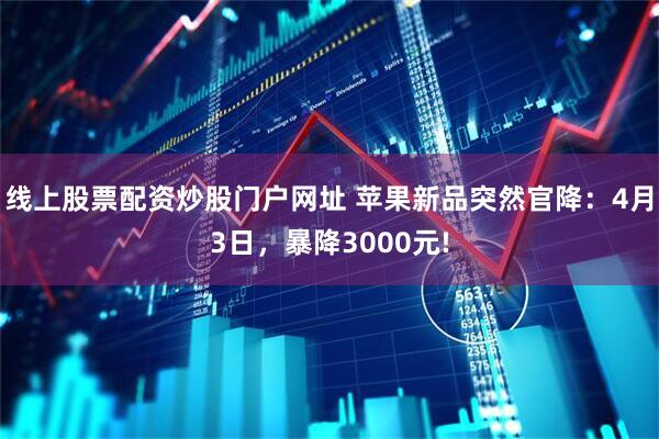 线上股票配资炒股门户网址 苹果新品突然官降：4月3日，暴降3000元!