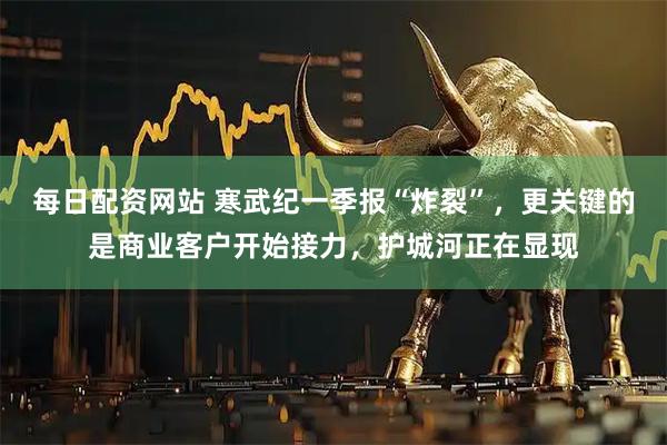 每日配资网站 寒武纪一季报“炸裂”，更关键的是商业客户开始接力，护城河正在显现