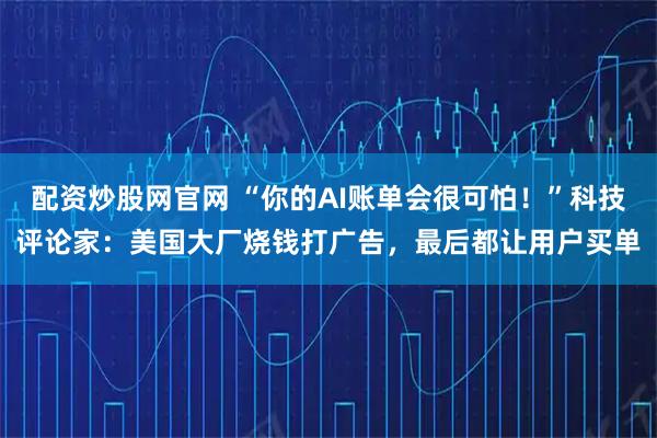 配资炒股网官网 “你的AI账单会很可怕！”科技评论家：美国大厂烧钱打广告，最后都让用户买单