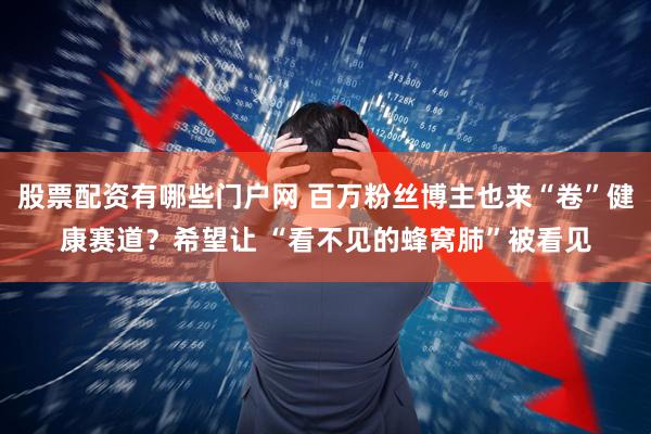 股票配资有哪些门户网 百万粉丝博主也来“卷”健康赛道？希望让 “看不见的蜂窝肺”被看见