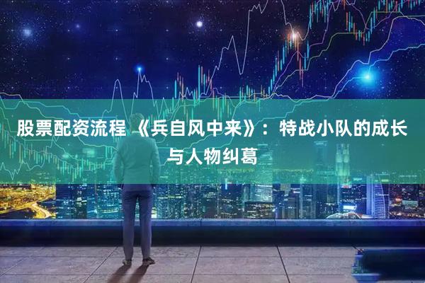 股票配资流程 《兵自风中来》：特战小队的成长与人物纠葛