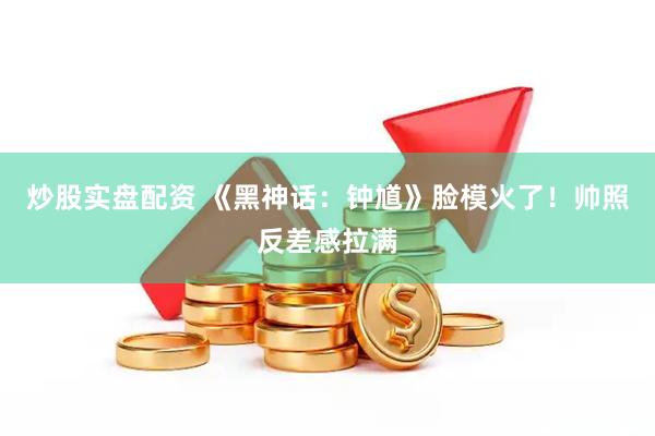 炒股实盘配资 《黑神话：钟馗》脸模火了！帅照反差感拉满