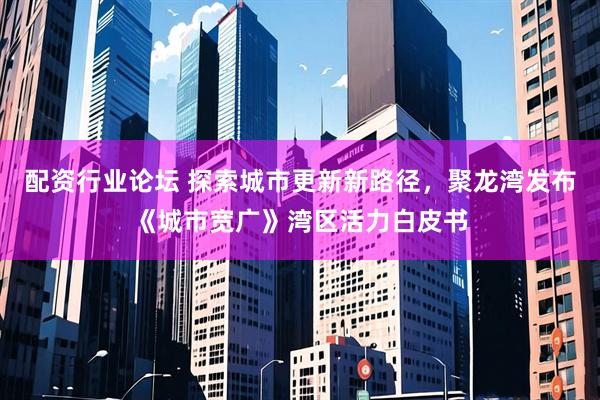 配资行业论坛 探索城市更新新路径，聚龙湾发布《城市宽广》湾区活力白皮书